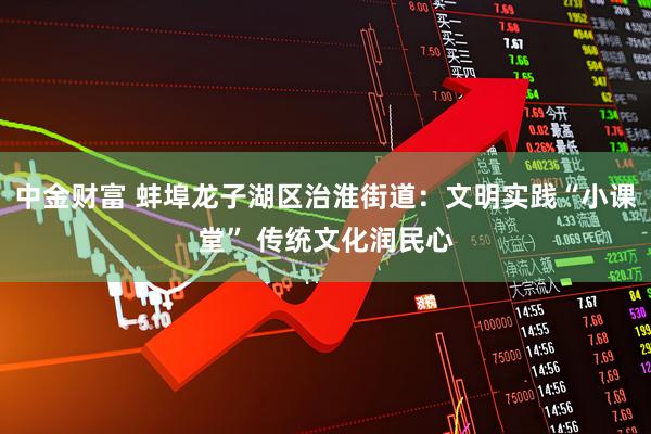 中金财富 蚌埠龙子湖区治淮街道：文明实践“小课堂” 传统文化润民心