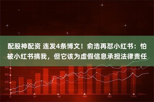 配股神配资 连发4条博文！俞浩再怼小红书：怕被小红书搞我，但它该为虚假信息承担法律责任