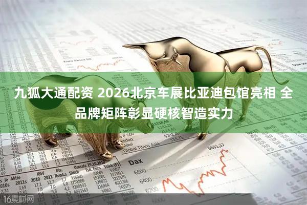 九狐大通配资 2026北京车展比亚迪包馆亮相 全品牌矩阵彰显硬核智造实力